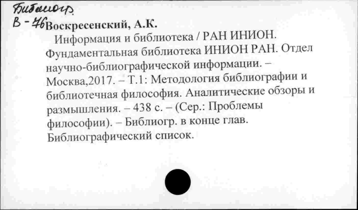 ﻿& "^Воскресенский, А.К.
Информация и библиотека / РАН ИНИОН.
Фундаментальная библиотека ИНИОН РАН. Отдел научно-библиографической информации. -Москва,2017. - Т.1: Методология библиографии и библиотечная философия. Аналитические обзоры и размышления. - 438 с. - (Сер.: Проблемы философии). - Библиогр. в конце глав.
Библиографический список.